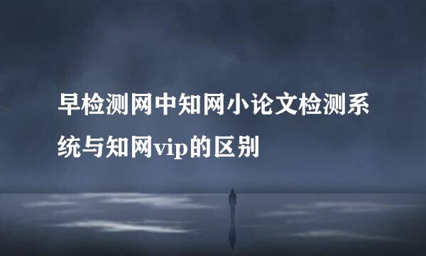 早检测网中知网小论文检测系统与知网vip的区别