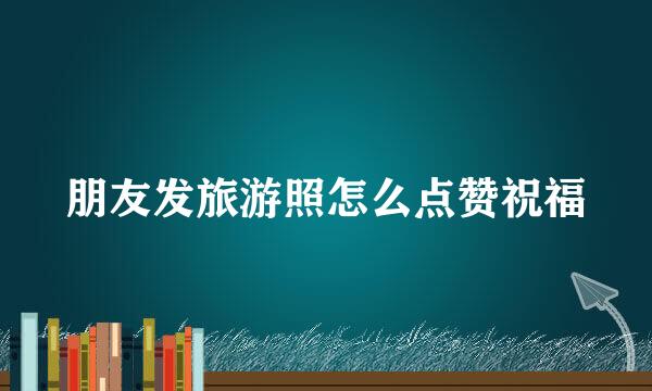 朋友发旅游照怎么点赞祝福
