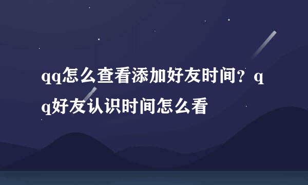 qq怎么查看添加好友时间？qq好友认识时间怎么看