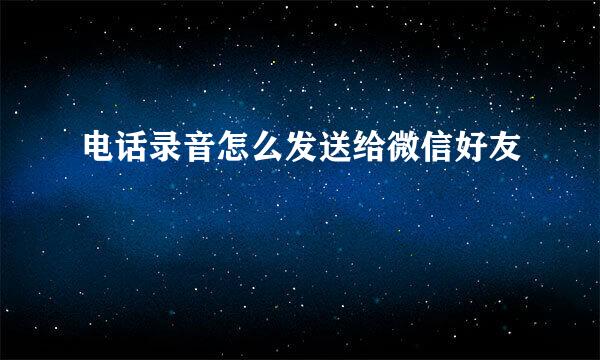 电话录音怎么发送给微信好友
