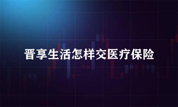 晋享生活怎样交医疗保险