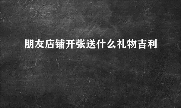 朋友店铺开张送什么礼物吉利