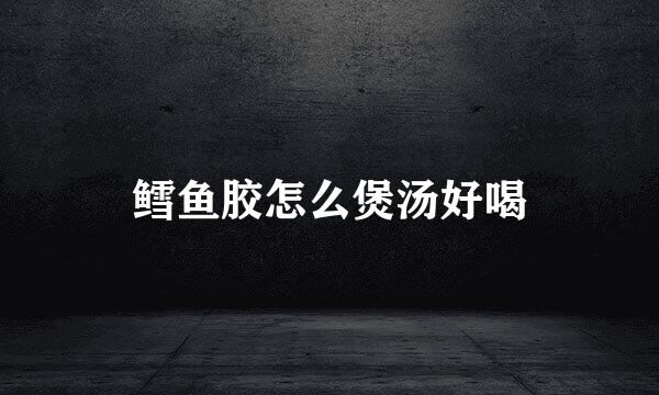 鳕鱼胶怎么煲汤好喝