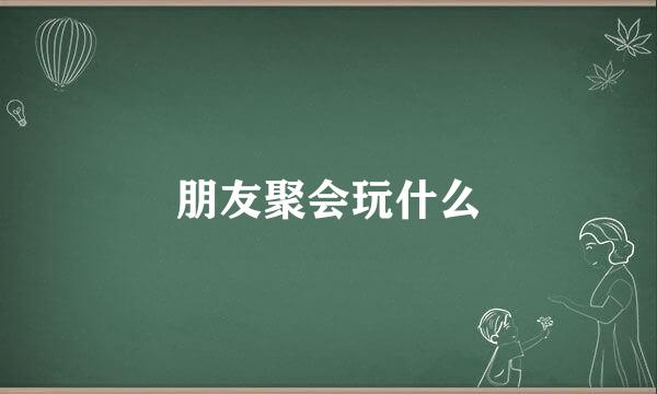 朋友聚会玩什么