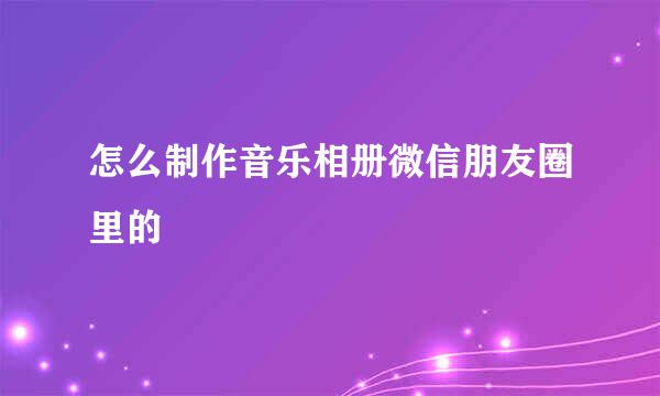 怎么制作音乐相册微信朋友圈里的