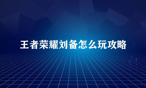 王者荣耀刘备怎么玩攻略