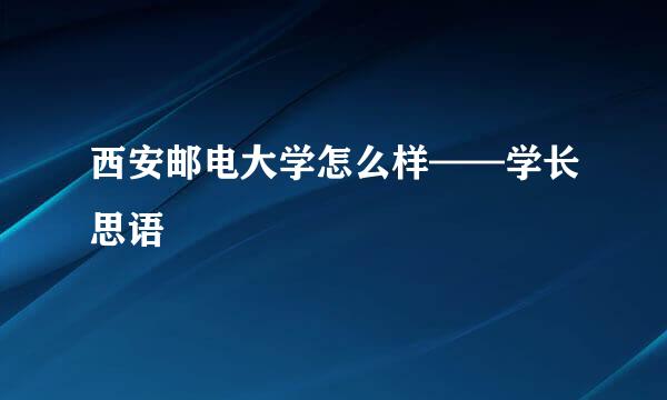 西安邮电大学怎么样——学长思语