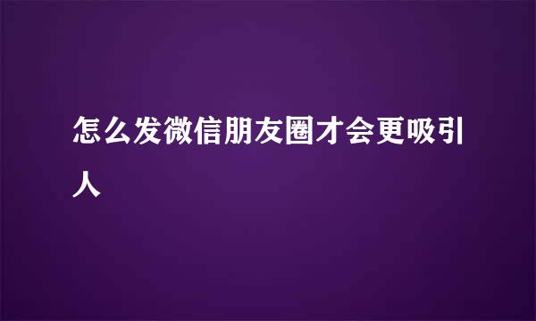 怎么发微信朋友圈才会更吸引人