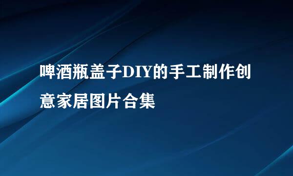啤酒瓶盖子DIY的手工制作创意家居图片合集