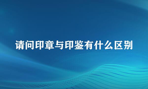 请问印章与印鉴有什么区别