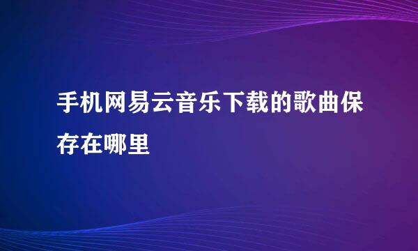 手机网易云音乐下载的歌曲保存在哪里