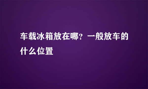 车载冰箱放在哪？一般放车的什么位置
