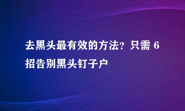 去黑头最有效的方法？只需 6招告别黑头钉子户