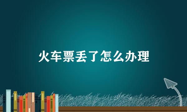 火车票丢了怎么办理
