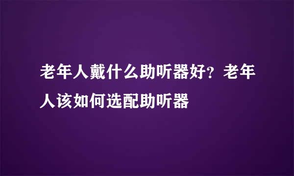 老年人戴什么助听器好？老年人该如何选配助听器