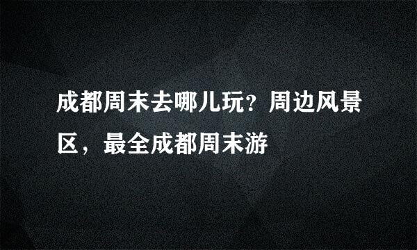 成都周末去哪儿玩？周边风景区，最全成都周末游