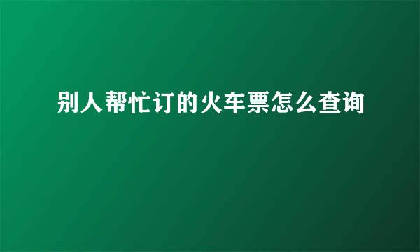 别人帮忙订的火车票怎么查询