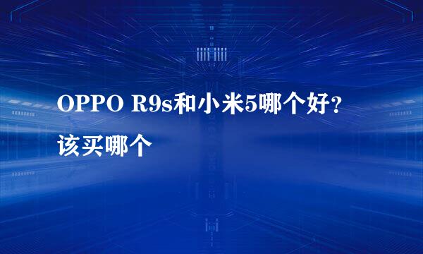 OPPO R9s和小米5哪个好？该买哪个