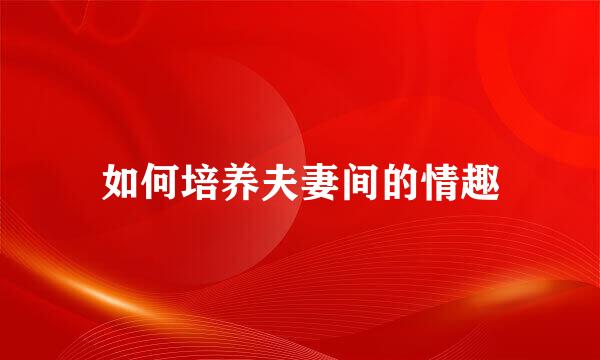 如何培养夫妻间的情趣