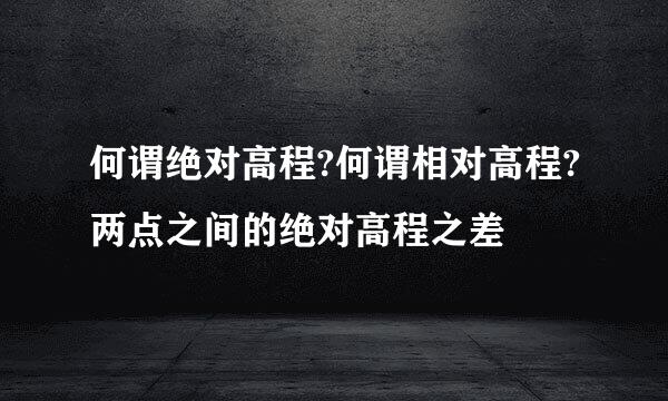 何谓绝对高程?何谓相对高程?两点之间的绝对高程之差