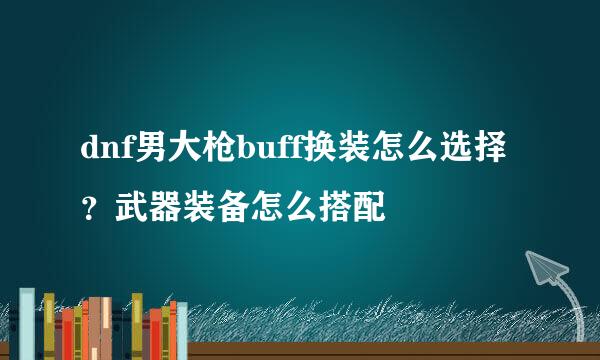 dnf男大枪buff换装怎么选择？武器装备怎么搭配