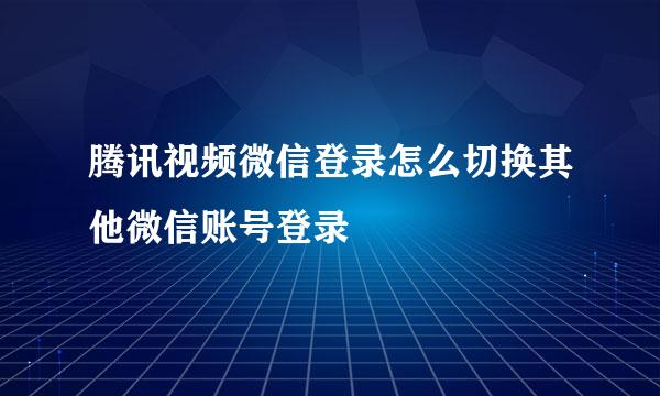 腾讯视频微信登录怎么切换其他微信账号登录