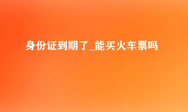 身份证到期了_能买火车票吗
