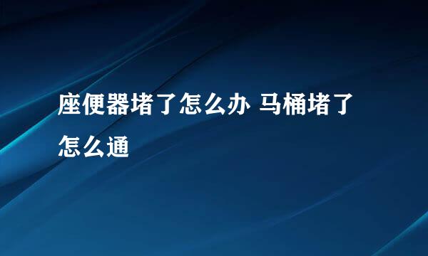 座便器堵了怎么办 马桶堵了怎么通