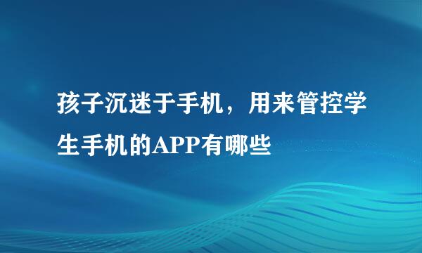 孩子沉迷于手机，用来管控学生手机的APP有哪些