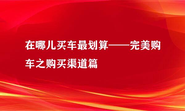 在哪儿买车最划算——完美购车之购买渠道篇
