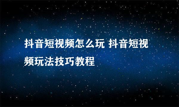 抖音短视频怎么玩 抖音短视频玩法技巧教程