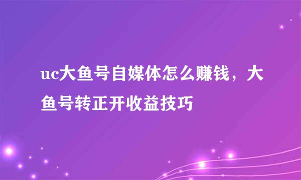 uc大鱼号自媒体怎么赚钱，大鱼号转正开收益技巧