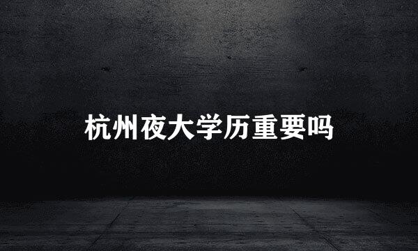 杭州夜大学历重要吗