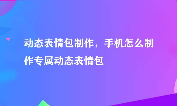 动态表情包制作，手机怎么制作专属动态表情包