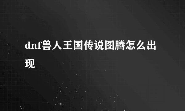 dnf兽人王国传说图腾怎么出现