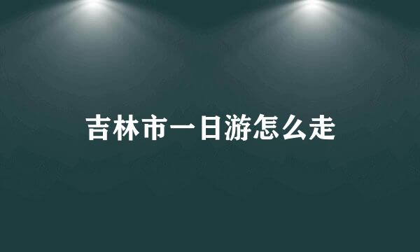 吉林市一日游怎么走