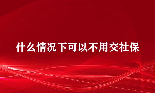 什么情况下可以不用交社保
