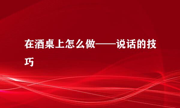 在酒桌上怎么做——说话的技巧