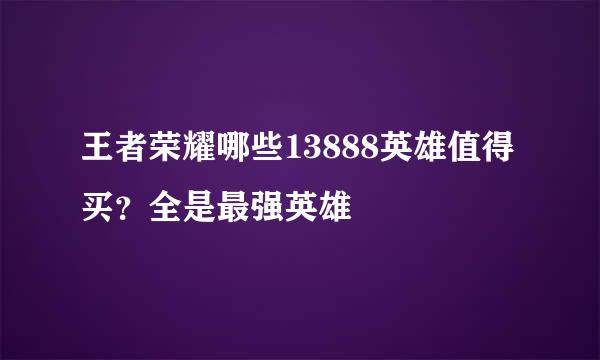 王者荣耀哪些13888英雄值得买？全是最强英雄