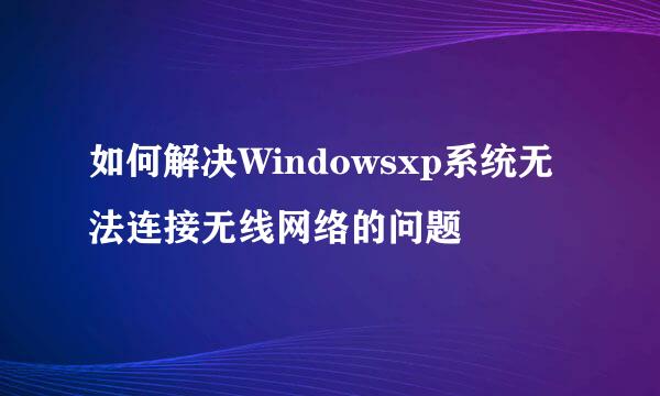 如何解决Windowsxp系统无法连接无线网络的问题