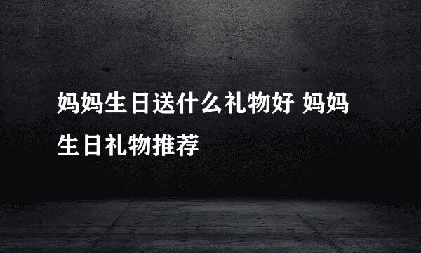 妈妈生日送什么礼物好 妈妈生日礼物推荐