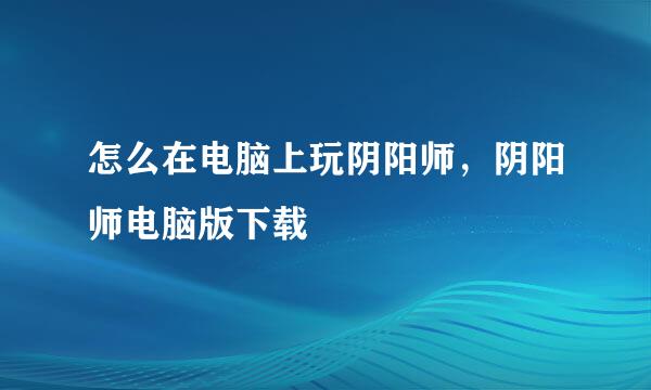 怎么在电脑上玩阴阳师，阴阳师电脑版下载