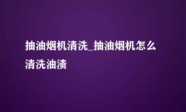 抽油烟机清洗_抽油烟机怎么清洗油渍