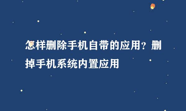 怎样删除手机自带的应用？删掉手机系统内置应用