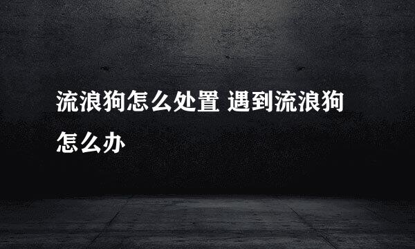 流浪狗怎么处置 遇到流浪狗怎么办