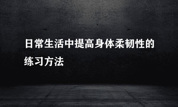 日常生活中提高身体柔韧性的练习方法