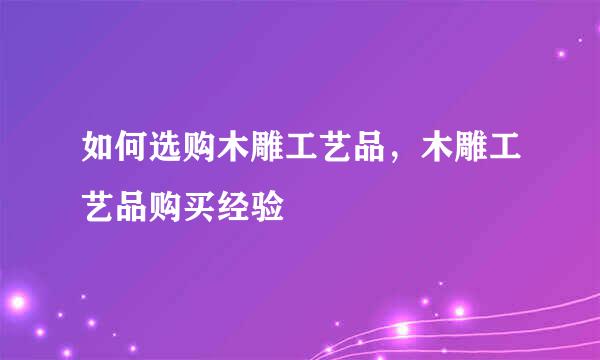 如何选购木雕工艺品，木雕工艺品购买经验