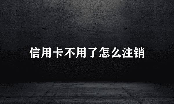 信用卡不用了怎么注销