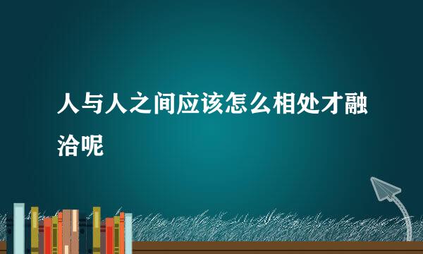 人与人之间应该怎么相处才融洽呢