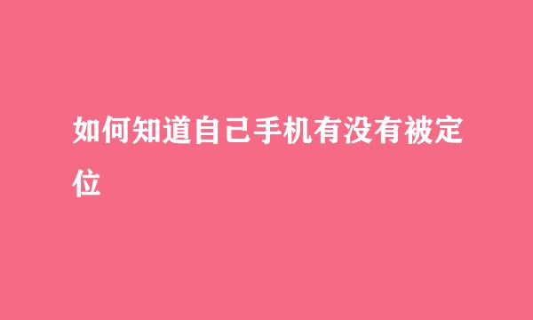 如何知道自己手机有没有被定位